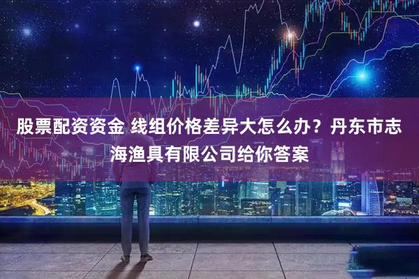 股票配资资金 线组价格差异大怎么办？丹东市志海渔具有限公司给你答案