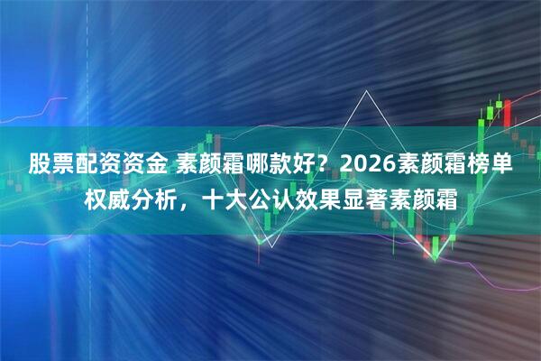 股票配资资金 素颜霜哪款好？2026素颜霜榜单权威分析，十大公认效果显著素颜霜